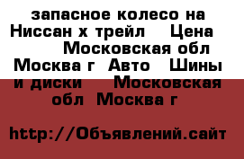  запасное колесо на Ниссан х трейл  › Цена ­ 3 500 - Московская обл., Москва г. Авто » Шины и диски   . Московская обл.,Москва г.